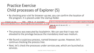 Practice Exercise
Child processes of Explorer (5)
Copyright Internet Initiative Japan Inc. 39
• By checking proc-v.txt for browser-up.exe, you can confirm the location of
the program. It is placed under the startup folder.
• The process was executed by localadmin. We can see that it was not
elevated to the privilege because the mandatory level was medium.
• We found a suspicious process, named browser-up.exe. However, let’s
continue checking the process tree.
• Next, let’s check the processes under services.exe, which are launched as
services.
 
