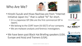 Who Are We?
• Hiroshi Suzuki and Hisao Nashiwa are from “Internet
Initiative Japan Inc.” that is called “IIJ” for short.
• IIJ is a Japanese ISP (We are the first commercial ISP in
Japan).
• We belong to the CSIRT team (IIJ-SECT) of our company.
• We are malware analysts and forensic investigators.
• We have been past Black Hat Briefing speakers (USA,
Europe and Asia) and Trainers (USA).
4
Copyright Internet Initiative Japan Inc.
 