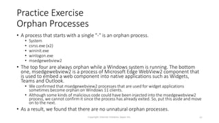 Practice Exercise
Orphan Processes
• A process that starts with a single "-" is an orphan process.
• System
• csrss.exe (x2)
• wininit.exe
• winlogon.exe
• msedgewebview2
• The top four are always orphan while a Windows system is running. The bottom
one, msedgewebview2 is a process of Microsoft Edge WebView2 component that
is used to embed a web component into native applications such as Widgets,
Teams and Outlook.
• We confirmed that msedgewebview2 processes that are used for widget applications
sometimes become orphan on Windows 11 clients.
• Although some kinds of malicious code could have been injected into the msedgewebview2
process, we cannot confirm it since the process has already exited. So, put this aside and move
on to the next.
• As a result, we found that there are no unnatural orphan processes.
Copyright Internet Initiative Japan Inc. 42
 