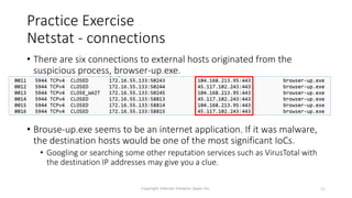 Practice Exercise
Netstat - connections
• There are six connections to external hosts originated from the
suspicious process, browser-up.exe.
• Brouse-up.exe seems to be an internet application. If it was malware,
the destination hosts would be one of the most significant IoCs.
• Googling or searching some other reputation services such as VirusTotal with
the destination IP addresses may give you a clue.
Copyright Internet Initiative Japan Inc. 51
 