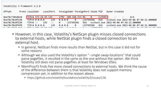 • However, in this case, Volatility's NetScan plugin misses closed connections
to external hosts, while NetStat plugin finds a closed connection to an
external host.
• In general, NetScan finds more results than NetStat, but in this case it did not for
some reasons.
• Although we also used the Volatility's option "--single-swap-locations" that could
parse pagefiles, it resulted in the same as the one without the option. We think
Volatility still does not parse pagefiles at least for Windows OSes.
• MemProcFS finds five more closed connections to external hosts. We think the cause
of the difference between them is that Volatility does not support memory
compression yet, in addition to the reason above.
• https://github.com/volatilityfoundation/volatility3/issues/136
Copyright Internet Initiative Japan Inc. 58
 