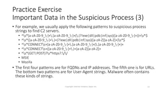 • For example, we uaually apply the following patterns to suspicious process
strings to find C2 servers.
• ^s*[a-zA-Z0-9_-]+.[a-zA-Z0-9_-]+(.(?!exe|dll|pdb|inf|sys)([a-zA-Z0-9_-]+))+s*$
• ^s*([a-zA-Z0-9_-]+.)+(?!exe|dll|pdb|inf|sys)([a-zA-Z][a-zA-Z]+)s*$
• ^s*CONNECTs+[a-zA-Z0-9_-]+.[a-zA-Z0-9_-]+(.[a-zA-Z0-9_-]+)+
• ^s*CONNECTs+([a-zA-Z0-9_-]+.)+[a-zA-Z][a-zA-Z]+
• ^s*(GET|POST)?s*https?://
• MSIE
• Mozilla
• The first four patterns are for FQDNs and IP addresses. The fifth one is for URLs.
The bottom two patterns are for User-Agent strings. Malware often contains
these kinds of strings.
Copyright Internet Initiative Japan Inc. 69
Practice Exercise
Important Data in the Suspicious Process (3)
 