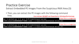 • Then, you can extract the PE images with the following command
lines.
Copyright Internet Initiative Japan Inc. 75
Practice Exercise
Extract Embedded PE Images From the Suspicious RWX Area (3)
py -2 pecheck.py -l 1 -g s -D M:namebrowser-up.exe-
5944vmemd0x0000000007f70000.vvmem > C:UserstaroDesktoppe-32-exe.bin
py -2 pecheck.py -l 2 -g s -D M:namebrowser-up.exe-
5944vmemd0x0000000007f70000.vvmem > C:UserstaroDesktoppe-64-dll.bin
Enter this in a single line.
Enter this in a single line.
Use cmd.exe. DO NOT use Powershell or WindowsTerminal.exe.
 