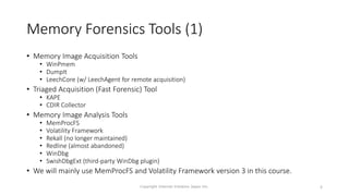 Memory Forensics Tools (1)
• Memory Image Acquisition Tools
• WinPmem
• DumpIt
• LeechCore (w/ LeechAgent for remote acquisition)
• Triaged Acquisition (Fast Forensic) Tool
• KAPE
• CDIR Collector
• Memory Image Analysis Tools
• MemProcFS
• Volatility Framework
• Rekall (no longer maintained)
• Redline (almost abandoned)
• WinDbg
• SwishDbgExt (third-party WinDbg plugin)
• We will mainly use MemProcFS and Volatility Framework version 3 in this course.
Copyright Internet Initiative Japan Inc. 8
 