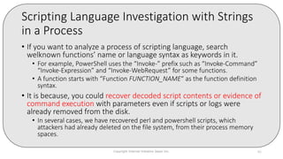 Scripting Language Investigation with Strings
in a Process
• If you want to analyze a process of scripting language, search
welknown functions’ name or language syntax as keywords in it.
• For example, PowerShell uses the “Invoke-” prefix such as “Invoke-Command”
“Invoke-Expression” and “Invoke-WebRequest” for some functions.
• A function starts with “Function FUNCTION_NAME“ as the function definition
syntax.
• It is because, you could recover decoded script contents or evidence of
command execution with parameters even if scripts or logs were
already removed from the disk.
• In several cases, we have recovered perl and powershell scripts, which
attackers had already deleted on the file system, from their process memory
spaces.
Copyright Internet Initiative Japan Inc. 82
 