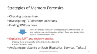 Strategies of Memory Forensics
• Checking process tree
• Investigating TCP/IP communications
• Finding RWX sections
• Exploring MFT and registry entries
• Analyzing persistence artifacts (Registries, Services, Tasks…)
Copyright Internet Initiative Japan Inc. 83
Checking these is very useful for finding infection date and
attackers’ activities more.
After the analysis above, you can check several artifacts more. MFT
and registries are most important artifacts if you have a pivot point
such as a timestamp or a path.
 