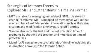Strategies of Memory Forensics
Explorer MFT and Other Items in Timeline Format
• MFT is a table for managing metadata of NTFS. It is stored in
each NTFS volume. MFT is mapped on memory as well so that
you can check file-folder related information such as their size,
creation and modification time by parsing MFT entries.
• You can also know the first and the last execution time of
programs by checking the creation and modification time of
prefetch files.
• MemProcFS can generate several kinds of timeline including the
information above with the forensic option.
Copyright Internet Initiative Japan Inc. 84
 