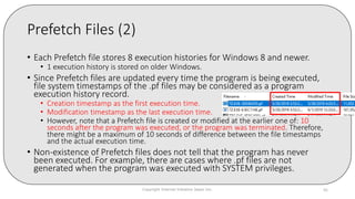 Prefetch Files (2)
• Each Prefetch file stores 8 execution histories for Windows 8 and newer.
• 1 execution history is stored on older Windows.
• Since Prefetch files are updated every time the program is being executed,
file system timestamps of the .pf files may be considered as a program
execution history record.
• Creation timestamp as the first execution time.
• Modification timestamp as the last execution time.
• However, note that a Prefetch file is created or modified at the earlier one of: 10
seconds after the program was executed, or the program was terminated. Therefore,
there might be a maximum of 10 seconds of difference between the file timestamps
and the actual execution time.
• Non-existence of Prefetch files does not tell that the program has never
been executed. For example, there are cases where .pf files are not
generated when the program was executed with SYSTEM privileges.
Copyright Internet Initiative Japan Inc. 86
 