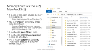 Memory Forensics Tools (2)
MemProcFS (1)
• It is one of the open-source memory
forensics tools.
• https://github.com/ufrisk/MemProcFS
• You can “mount” a memory image
like a disk image.
• You can check each process memory
space as a file, even each segment on a
process memory as a file.
• It can handle page files as well.
• It can handle memory compression
feature on Windows.
• This is much faster than Volatility
Framework because it is mainly
written in C/C++.
Copyright Internet Initiative Japan Inc. 9
 