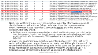 • Next, you will find the prefetch file modification entry of browser-up.exe. It
should be recorded at about 10 seconds later than the process creation
event. However, it was recorded 22 seconds earlier than the process
creation. It is very weird.
• At this moment, there were several other prefetch modification events recorded earlier
than their process creation events such as smartscreen.exe and audiodg.exe. Although
we are not sure why they occurred, Windows booting process might affect the
behavior.
• Anyway, you can find many modification entries of prefetch files that were
recorded at the same time as browser-up.exe’s one. Although, these could be
related to the behavior of browser-up.exe, in this case, we can presume that
these modification events indicate that the Windows OS booted up. It is
because, as we already know, browser-up.exe is in the startup folder.
Copyright Internet Initiative Japan Inc. 91
 