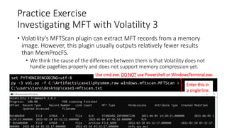 • Volatility's MFTScan plugin can extract MFT records from a memory
image. However, this plugin usually outputs relatively fewer results
than MemProcFS.
• We think the cause of the difference between them is that Volatility does not
handle pagefiles properly and does not support memory compression yet.
Copyright Internet Initiative Japan Inc. 95
Practice Exercise
Investigating MFT with Volatility 3
set PYTHONIOENCODING=utf-8
py -3 vol.py -f C:Artifactscase1physmem.raw windows.mftscan.MFTScan >
C:userstarodesktopcase1-mftscan.txt
Enter this in
a single line.
Use cmd.exe. DO NOT use Powershell or WindowsTerminal.exe.
 