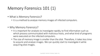 Memory Forensics 101 (1)
• What is Memory Forensics?
• It is a method to analyze memory images of infected computers.
• Why Memory Forensics?
• It is important for analysts to investigate rapidly, to find information such as
which process communicated with malicious hosts, and what kind of programs
were executed on the infected computers.
• The size of memory image is smaller than the disk. Therefore, it takes less time
to acquire and analyze images. We can quickly start to investigate it while
acquiring disk images.
Copyright Internet Initiative Japan Inc. 6
 