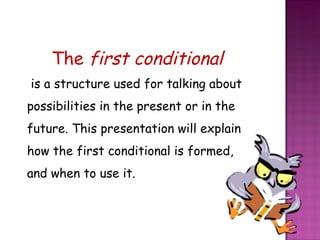 The  first conditional   is a structure used for talking about possibilities in the present or in the future. This presentation will explain how the first conditional is formed, and when to use it.  