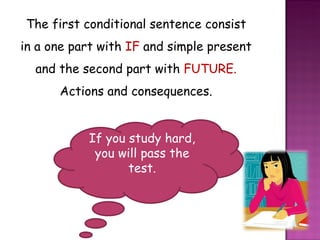 The first conditional sentence consist in a one part with  IF  and simple present and the second part with  FUTURE. Actions and consequences. If you study hard, you will pass the test. 