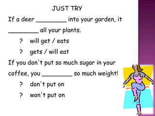 JUST TRY If a deer ________ into your garden, it ________ all your plants.    ?    will get / eats    ?    gets / will eat If you don't put so much sugar in your coffee, you ________ so much weight!    ?    don't put on    ?    won't put on 