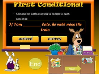 First Conditional
• Choose the correct option to complete each
sentence.
If Tom ________ late, he will miss the
train
10987654321End
NEXT
 