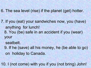 6. The sea level (rise) if the planet (get) hotter.
7. If you (eat) your sandwiches now, you (have)
anything for lunch!
8. You (be) safe in an accident if you (wear)
your
seatbelt.
9. If he (save) all his money, he (be able to go)
on holiday to Canada.
10. I (not come) with you if you (not bring) John!
 