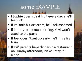 someEXAMPLE
• I Sophie doesn’t eat fruit every day, she’ll
feel sick
• If Pol fails his Art exam, he’ll fell ashamed
• If it rains tomorrow morning, Xavi won’t
atted to the party
• If Joel doesn’t get up early, he’ll miss his
train
• If Iris’ parents have dinner in a restaurant
on Sunday afternoon, Iris will stay in
alone
 
