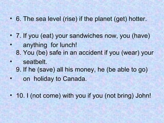 • 6. The sea level (rise) if the planet (get) hotter.
• 7. If you (eat) your sandwiches now, you (have)
• anything for lunch!
8. You (be) safe in an accident if you (wear) your
• seatbelt.
9. If he (save) all his money, he (be able to go)
• on holiday to Canada.
• 10. I (not come) with you if you (not bring) John!
 