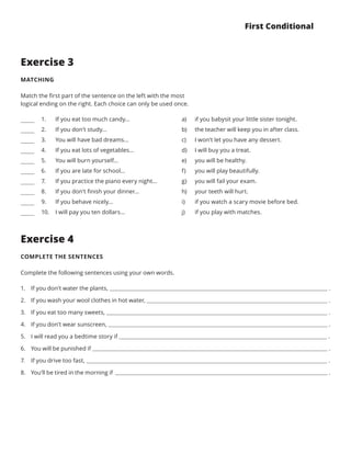 First Conditional
Exercise 3
MATCHING
Match the first part of the sentence on the left with the most
logical ending on the right. Each choice can only be used once.
Exercise 4
COMPLETE THE SENTENCES
Complete the following sentences using your own words.
a) 
b) 
c) 
d) 
e) 
f) 
g) 
h) 
i) 
j) 
if you babysit your little sister tonight.
the teacher will keep you in after class.
I won’t let you have any dessert.
I will buy you a treat.
you will be healthy.
you will play beautifully.
you will fail your exam.
your teeth will hurt.
if you watch a scary movie before bed.
if you play with matches.
If you eat too much candy...
If you don’t study...
You will have bad dreams...
If you eat lots of vegetables...
You will burn yourself...
If you are late for school...
If you practice the piano every night...
If you don’t finish your dinner...
If you behave nicely...
I will pay you ten dollars...
1.	
2.	
3.	
4.	
5.	
6.	
7.	
8.	
9.	
10.	
1.	 If you don’t water the plants, .
2.	 If you wash your wool clothes in hot water, .
3.	 If you eat too many sweets, .
4.	 If you don’t wear sunscreen, .
5.	 I will read you a bedtime story if .
6.	 You will be punished if .
7.	 If you drive too fast, .
8.	 You’ll be tired in the morning if .
 