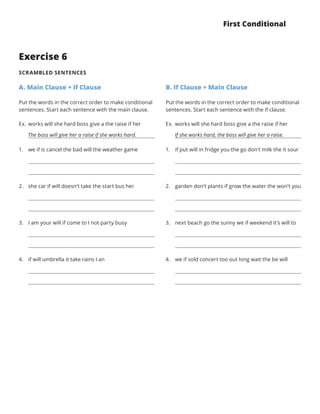 First Conditional
Exercise 6
SCRAMBLED SENTENCES
A. Main Clause + If Clause
Put the words in the correct order to make conditional
sentences. Start each sentence with the main clause.
B. If Clause + Main Clause
Put the words in the correct order to make conditional
sentences. Start each sentence with the if clause.
Ex.	works will she hard boss give a the raise if her
   The boss will give her a raise if she works hard.
1.	 we if is cancel the bad will the weather game
2.	 she car if will doesn’t take the start bus her
3.	 I am your will if come to I not party busy
4.	 if will umbrella it take rains I an
Ex.	works will she hard boss give a the raise if her
   If she works hard, the boss will give her a raise.
1.	 if put will in fridge you the go don’t milk the it sour
2.	 garden don’t plants if grow the water the won’t you
3.	 next beach go the sunny we if weekend it’s will to
4.	 we if sold concert too out long wait the be will
 