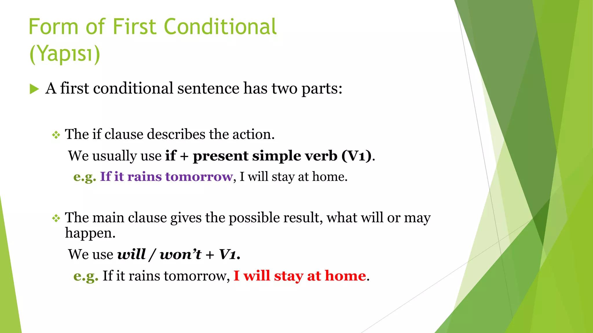 Form of First Conditional
(Yapısı)
 A first conditional sentence has two parts:
 The if clause describes the action.
We usually use if + present simple verb (V1).
e.g. If it rains tomorrow, I will stay at home.
 The main clause gives the possible result, what will or may
happen.
We use will / won’t + V1.
e.g. If it rains tomorrow, I will stay at home.
 