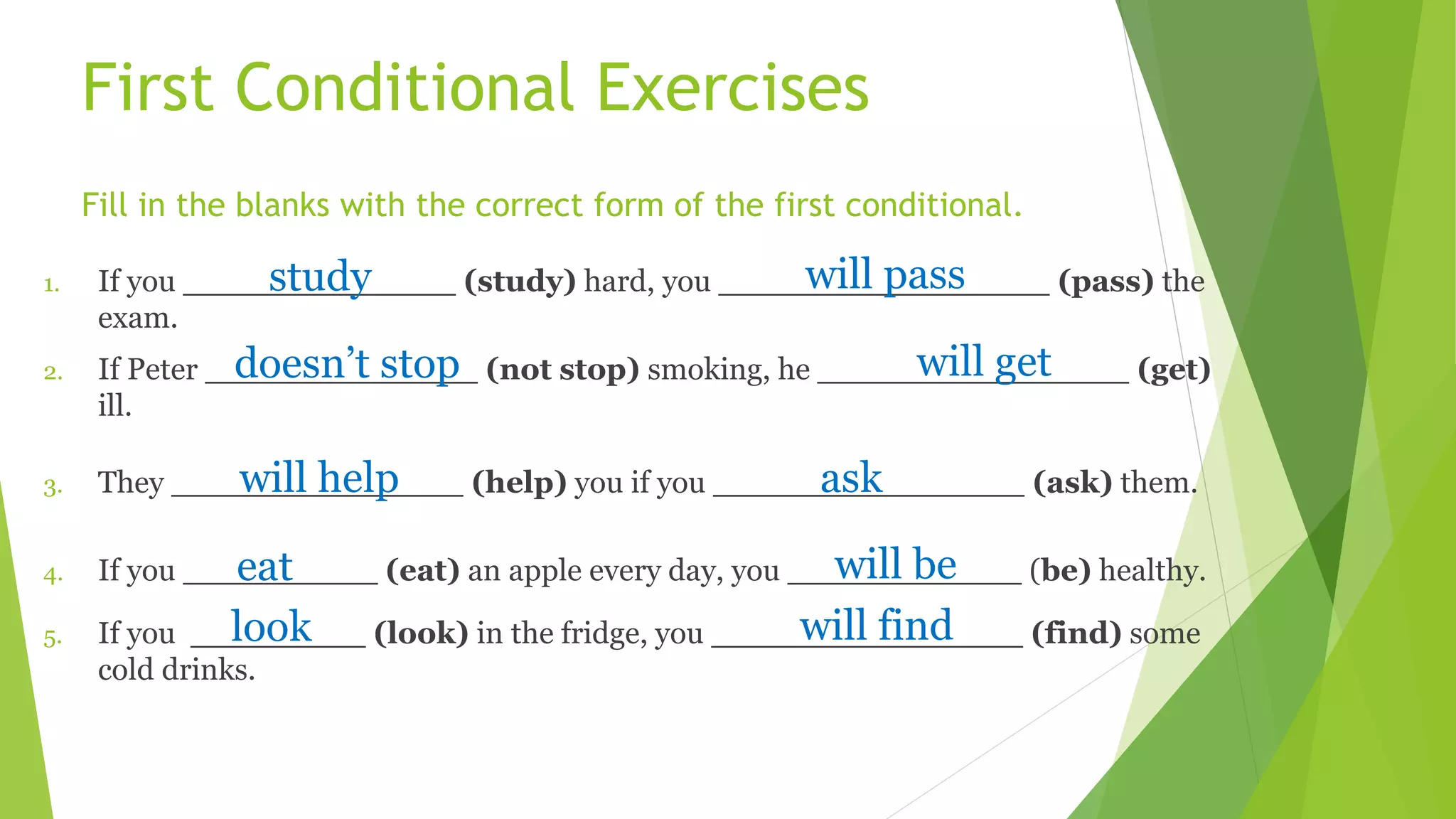 First Conditional Exercises
Fill in the blanks with the correct form of the first conditional.
1. If you ______________ (study) hard, you _________________ (pass) the
exam.
2. If Peter ______________ (not stop) smoking, he ________________ (get)
ill.
3. They _______________ (help) you if you ________________ (ask) them.
4. If you __________ (eat) an apple every day, you ____________ (be) healthy.
5. If you _________ (look) in the fridge, you ________________ (find) some
cold drinks.
study will pass
doesn’t stop will get
will help ask
eat will be
look will find
 
