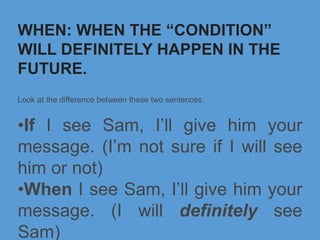 WHEN: WHEN THE “CONDITION”
WILL DEFINITELY HAPPEN IN THE
FUTURE.
Look at the difference between these two sentences:
•If I see Sam, I’ll give him your
message. (I’m not sure if I will see
him or not)
•When I see Sam, I’ll give him your
message. (I will definitely see
Sam)
 