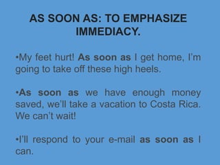 AS SOON AS: TO EMPHASIZE
IMMEDIACY.
•My feet hurt! As soon as I get home, I’m
going to take off these high heels.
•As soon as we have enough money
saved, we’ll take a vacation to Costa Rica.
We can’t wait!
•I’ll respond to your e-mail as soon as I
can.
 
