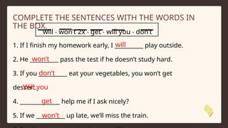 1. If I finish my homework early, I __________ play outside.
2. He __________ pass the test if he doesn’t study hard.
3. If you __________ eat your vegetables, you won’t get
dessert.
4. ______________ help me if I ask nicely?
5. If we __________ up late, we’ll miss the train.
will ‧ won’t 2x ‧ get ‧ will you ‧ don’t
COMPLETE THE SENTENCES WITH THE WORDS IN
THE BOX.
will
won’t
don’t
Will you
get
won’t
 