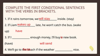 1. If it rains tomorrow, we ______________ inside. (stay)
2. If Liam ______________ late, he won’t catch the bus. (wake
up)
3. If I ______________ enough money, I’ll buy a new book.
(have)
4. We’ll go to the beach if the weather ______________ nice.
COMPLETE THE FIRST CONDITIONAL SENTENCES
WITH THE VERBS IN BRACKETS.
will stay
wakes up
have
is
will send
finish
 