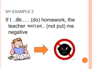 MY EXAMPLE 2
If I ………. (do) homework, the
teacher ………. (not put) me
negative
do
won’t put