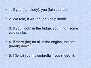 • 1. If you (not study), you (fail) the test.
• 2. We (die) if we (not get) help soon!
• 3. If you (look) in the fridge, you (find) some
cold drinks.
• 4. If there (be) no oil in the engine, the car
(break) down.
• 5. I (lend) you my umbrella if you (need) it.
 