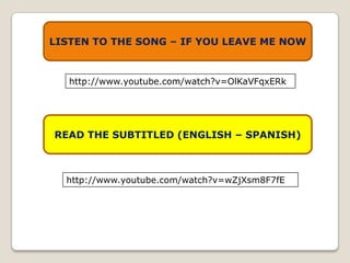 LISTEN TO THE SONG – IF YOU LEAVE ME NOW



   http://www.youtube.com/watch?v=OlKaVFqxERk




READ THE SUBTITLED (ENGLISH – SPANISH)



  http://www.youtube.com/watch?v=wZjXsm8F7fE
 