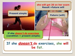 she will get 20 on her exam
                             Result =future will

  Present simple
                                    Future (will)




 If she doesn’t do exercises
(condition = present simple)


If she doesn’t do exercises, she will
              be fat.
 