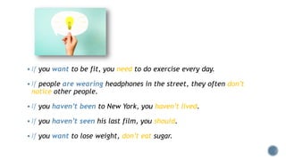  If you want to be fit, you need to do exercise every day.
 If people are wearing headphones in the street, they often don’t
notice other people.
 If you haven’t been to New York, you haven’t lived.
 If you haven’t seen his last film, you should.
 If you want to lose weight, don’t eat sugar.
 