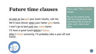 As soon as you get your exam results, call me.
We’ll have dinner when your father gets home.
I won’t go to bed until you come home.
I’ll have a quick lunch before I leave.
After I finish university, I’ll probably take a year off and
travel.
That’s right! The present
tense!
We use the present tense
(NOT the future) after time
expressions like as soon as,
when, until, before and
after.
 