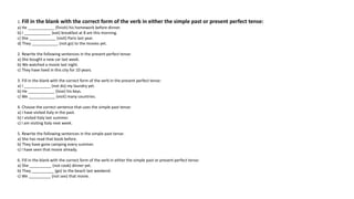 1. Fill in the blank with the correct form of the verb in either the simple past or present perfect tense:
a) He ____________ (finish) his homework before dinner.
b) I ____________ (eat) breakfast at 8 am this morning.
c) She ____________ (visit) Paris last year.
d) They ____________ (not go) to the movies yet.
2. Rewrite the following sentences in the present perfect tense:
a) She bought a new car last week.
b) We watched a movie last night.
c) They have lived in this city for 10 years.
3. Fill in the blank with the correct form of the verb in the present perfect tense:
a) I ____________ (not do) my laundry yet.
b) He ____________ (lose) his keys.
c) We ____________ (visit) many countries.
4. Choose the correct sentence that uses the simple past tense:
a) I have visited Italy in the past.
b) I visited Italy last summer.
c) I am visiting Italy next week.
5. Rewrite the following sentences in the simple past tense:
a) She has read that book before.
b) They have gone camping every summer.
c) I have seen that movie already.
6. Fill in the blank with the correct form of the verb in either the simple past or present perfect tense:
a) She __________ (not cook) dinner yet.
b) They __________ (go) to the beach last weekend.
c) We __________ (not see) that movie.
 