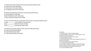 7. Choose the correct sentence that uses the present perfect tense:
a) I went to the store yesterday.
b) I have been to the store before.
c) I am going to the store tomorrow.
8. Rewrite the following sentences in the present perfect tense:
a) I ate breakfast an hour ago.
b) She finished her work early today.
c) They visited the museum last month.
9. Fill in the blank with the correct form of the verb in the present perfect tense:
a) They __________ (not study) for the exam yet.
b) He __________ (clean) the house already.
c) She __________ (not see) the new movie.
10. Choose the correct sentence that uses the simple past tense:
a) I have read that book before.
b) I read that book last week.
c) I will read that book next month.
Answer Key:
1. a) finished, b) ate, c) visited, d) have not gone
2. a) She has bought a new car. b) We watched a movie. c) They
have lived in this city for 10 years.
3. a) have not done, b) has lost, c) have visited
4. b) I visited Italy last summer.
5. a) She read that book. b) They went camping every summer. c) I
saw that movie already.
6. a) has not cooked, b) went, c) have not seen
7. b) I have been to the store before.
8. a) I have eaten breakfast an hour ago. b) She has finished her
work early today. c) They have visited the museum last month.
9. a) have not studied, b) has cleaned, c) has not seen
10. b) I read that book last week.
 