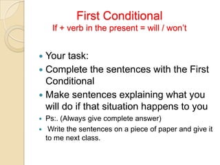FirstConditionalIf + verb in thepresent = will / won’t Yourtask: Complete thesentenceswiththeFirstConditional Makesentencesexplainingwhatyouwill do ifthatsituationhappens to you Ps:. (Alwaysgive complete answer) Writethesentenceson a pieceofpaperandgive it to me nextclass. 