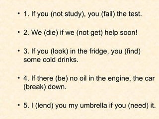 • 1. If you (not study), you (fail) the test.

• 2. We (die) if we (not get) help soon!

• 3. If you (look) in the fridge, you (find)
  some cold drinks.

• 4. If there (be) no oil in the engine, the car
  (break) down.

• 5. I (lend) you my umbrella if you (need) it.
 