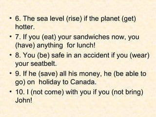 • 6. The sea level (rise) if the planet (get)
  hotter.
• 7. If you (eat) your sandwiches now, you
  (have) anything for lunch!
• 8. You (be) safe in an accident if you (wear)
  your seatbelt.
• 9. If he (save) all his money, he (be able to
  go) on holiday to Canada.
• 10. I (not come) with you if you (not bring)
  John!
 