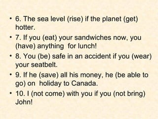 6. The sea level (rise) if the planet (get) hotter. 7. If you (eat) your sandwiches now, you (have) anything  for lunch! 8. You (be) safe in an accident if you (wear) your seatbelt. 9. If he (save) all his money, he (be able to go) on  holiday to Canada. 10. I (not come) with you if you (not bring) John!  