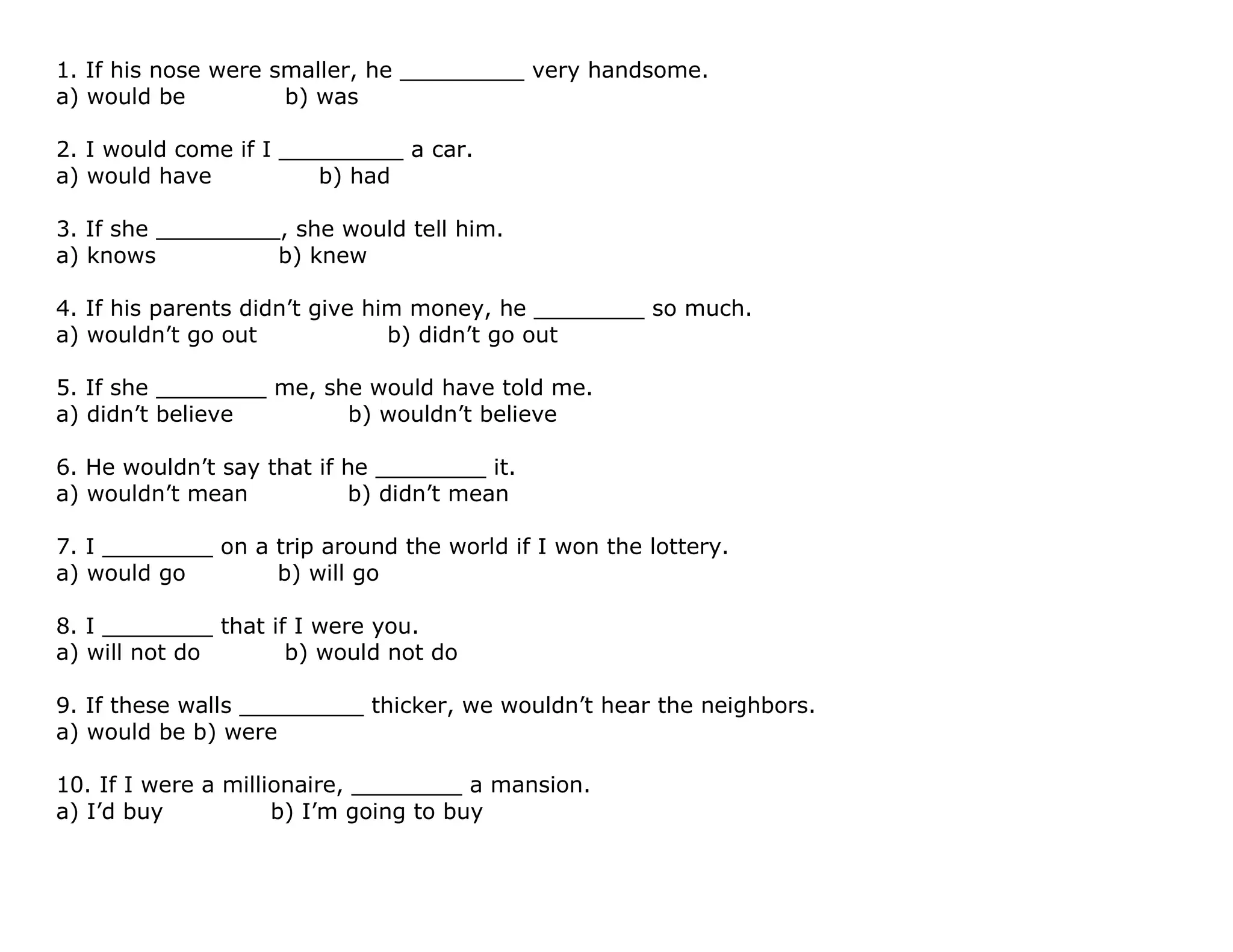 1. If his nose were smaller, he _________ very handsome.
a) would be b) was
2. I would come if I _________ a car.
a) would have b) had
3. If she _________, she would tell him.
a) knows b) knew
4. If his parents didn't give him money, he ________ so much.
a) wouldn't go out b) didn't go out
5. If she ________ me, she would have told me.
a) didn't believe b) wouldn't believe
6. He wouldn't say that if he ________ it.
a) wouldn't mean b) didn't mean
7. I ________ on a trip around the world if I won the lottery.
a) would go b) will go
8. I ________ that if I were you.
a) will not do b) would not do
9. If these walls _________ thicker, we wouldn't hear the neighbors.
a) would be b) were
10. If I were a millionaire, ________ a mansion.
a) I'd buy b) I'm going to buy
 