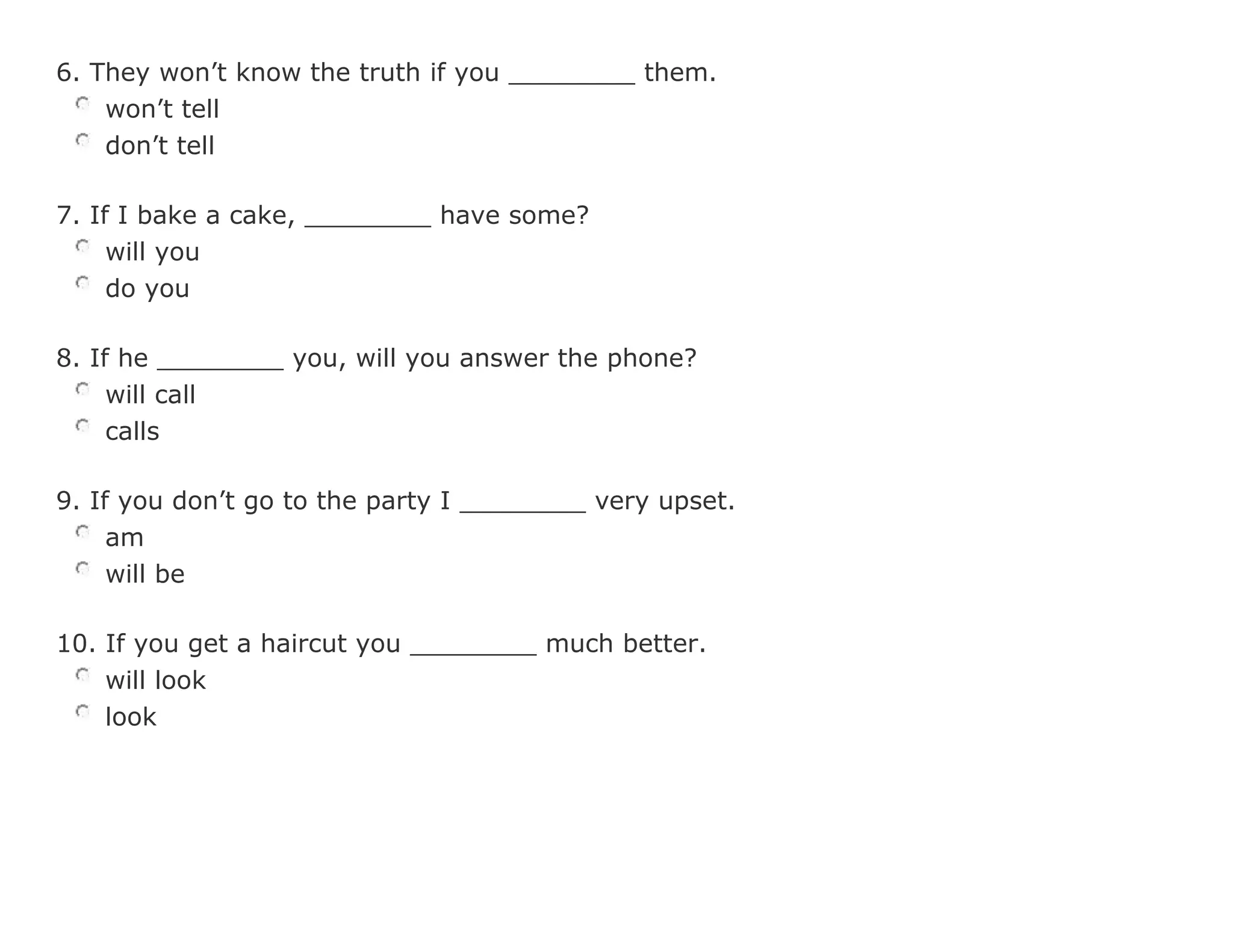 6. They won't know the truth if you ________ them.
won't tell
don't tell
7. If I bake a cake, ________ have some?
will you
do you
8. If he ________ you, will you answer the phone?
will call
calls
9. If you don't go to the party I ________ very upset.
am
will be
10. If you get a haircut you ________ much better.
will look
look
 