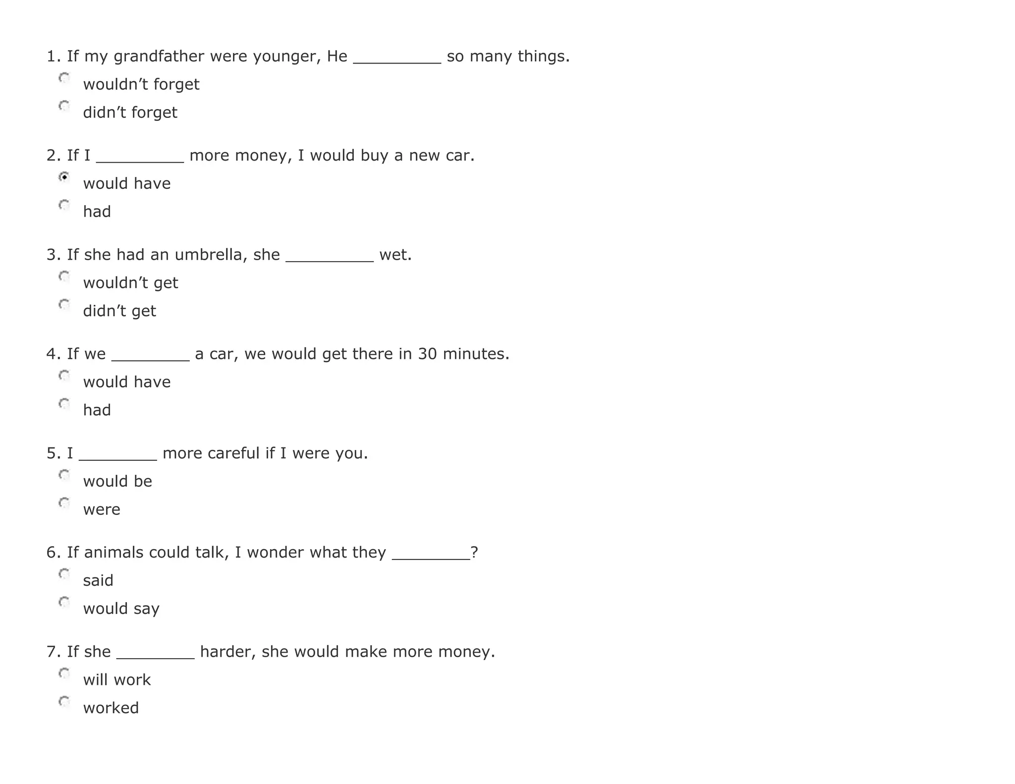 1. If my grandfather were younger, He _________ so many things.
wouldn't forget
didn't forget
2. If I _________ more money, I would buy a new car.
would have
had
3. If she had an umbrella, she _________ wet.
wouldn't get
didn't get
4. If we ________ a car, we would get there in 30 minutes.
would have
had
5. I ________ more careful if I were you.
would be
were
6. If animals could talk, I wonder what they ________?
said
would say
7. If she ________ harder, she would make more money.
will work
worked
 