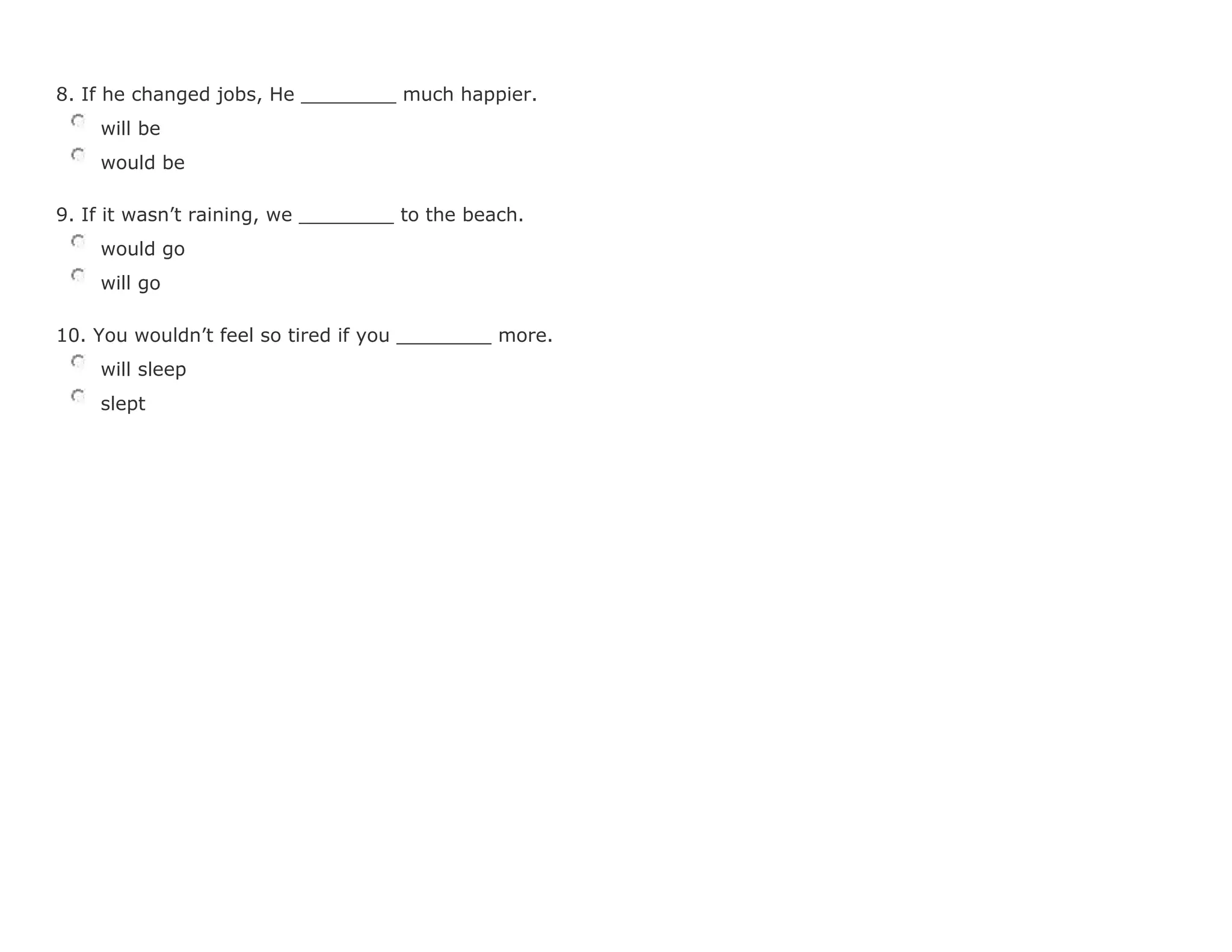 8. If he changed jobs, He ________ much happier.
will be
would be
9. If it wasn't raining, we ________ to the beach.
would go
will go
10. You wouldn't feel so tired if you ________ more.
will sleep
slept
 