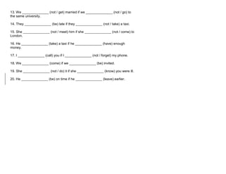 13. We ______________ (not / get) married if we ______________ (not / go) to
the same university.
14. They ______________ (be) late if they ______________ (not / take) a taxi.
15. She ______________ (not / meet) him if she ______________ (not / come) to
London.
16. He ______________ (take) a taxi if he ______________ (have) enough
money.
17. I ______________ (call) you if I ______________ (not / forget) my phone.
18. We ______________ (come) if we ______________ (be) invited.
19. She ______________ (not / do) it if she ______________ (know) you were ill.
20. He ______________ (be) on time if he ______________ (leave) earlier.
 