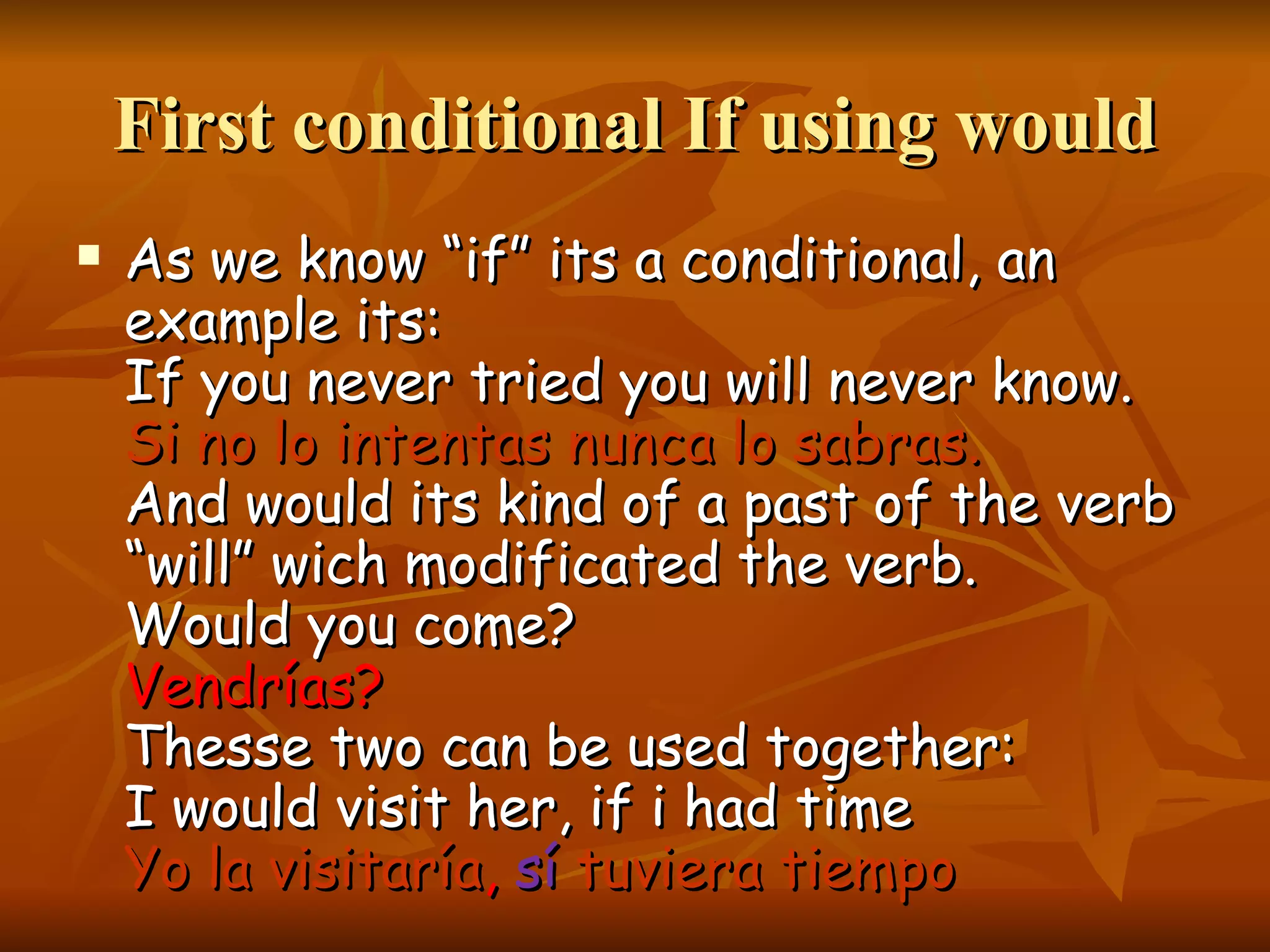 First conditional If using would As we know “if” its a conditional, an example its: If you never tried you will never know. Si no lo intentas nunca lo sabras. And would its kind of a past of the verb “will” wich modificated the verb. Would you come? Vendrías? Thesse two can be used together: I would visit her, if i had time Yo la visitaría , sí tuviera tiempo