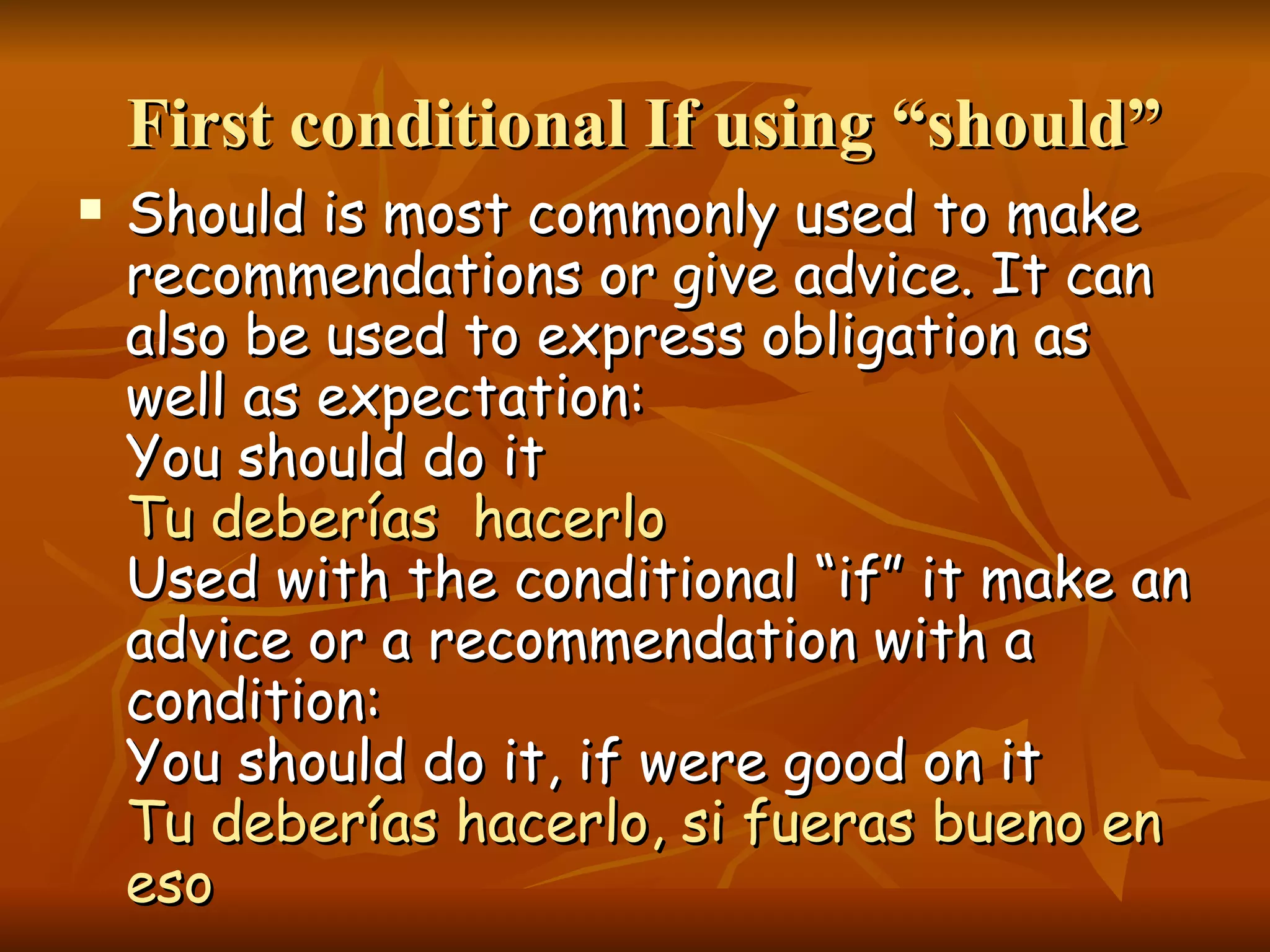 First conditional If using “should” Should is most commonly used to make recommendations or give advice. It can also be used to express obligation as well as expectation: You should do it Tu deberías hacerlo Used with the conditional “if” it make an advice or a recommendation with a condition: You should do it, if were good on it Tu deberías hacerlo, si fueras bueno en eso